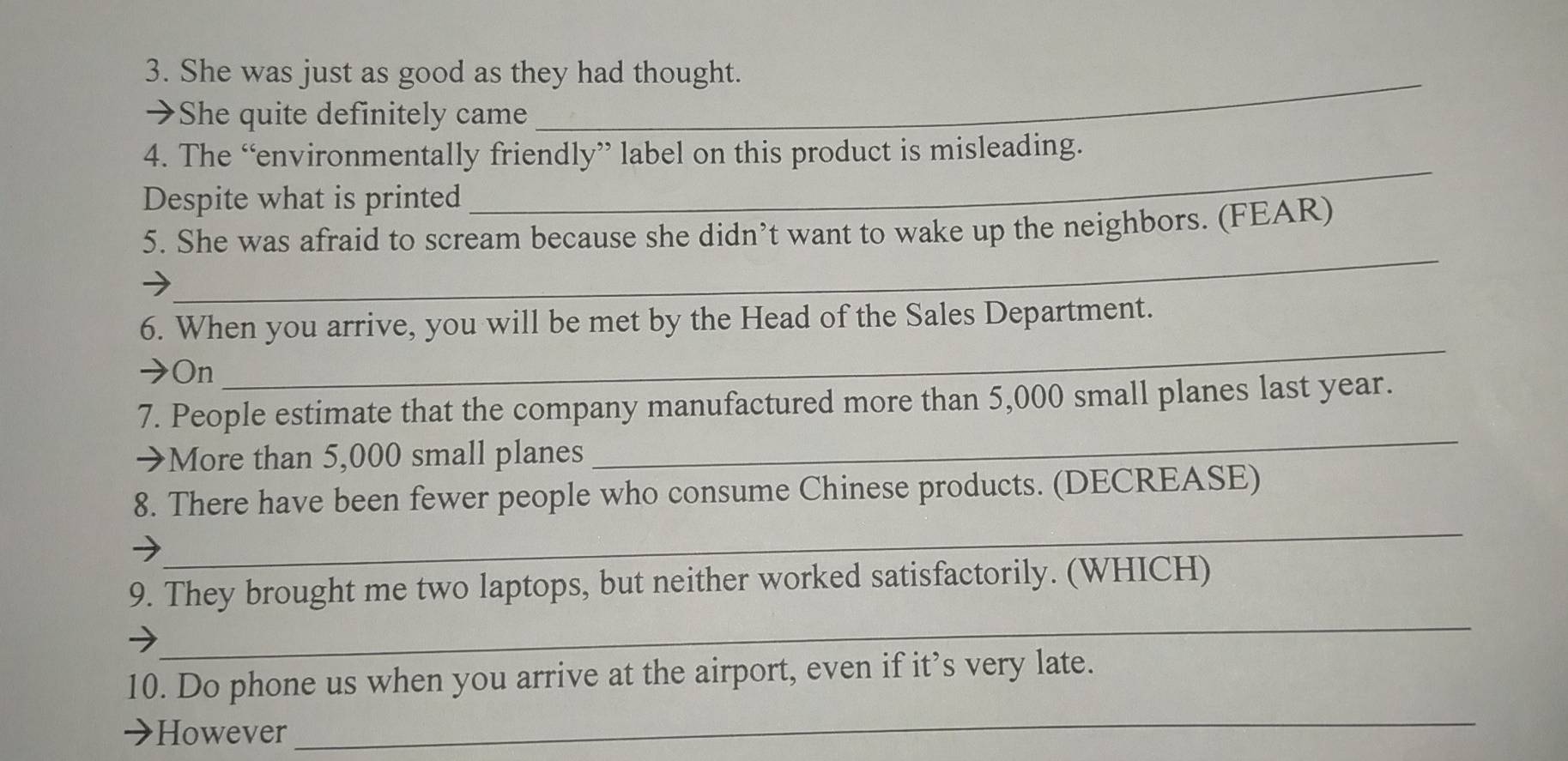 She was just as good as they had thought. 
→She quite definitely came 
_ 
_ 
4. The “environmentally friendly” label on this product is misleading. 
Despite what is printed 
_ 
5. She was afraid to scream because she didn’t want to wake up the neighbors. (FEAR) 
→ 
6. When you arrive, you will be met by the Head of the Sales Department. 
→On 
_ 
_ 
7. People estimate that the company manufactured more than 5,000 small planes last year. 
→More than 5,000 small planes 
_ 
8. There have been fewer people who consume Chinese products. (DECREASE) 
_ 
9. They brought me two laptops, but neither worked satisfactorily. (WHICH) 
10. Do phone us when you arrive at the airport, even if it’s very late. 
However 
_