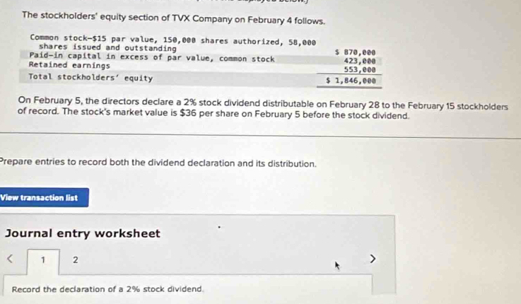 The stockholders' equity section of TVX Company on February 4 follows. 
Common stock- $15 par value, 150,000 shares authorized, 58,000
shares issued and outstanding 
Paid-in capital in excess of par value, common stock beginarrayr 5879,889 423,888 553,888 hline 51,846,048endarray endarray
Retained earnings 
Total stockholders' equity 
On February 5, the directors declare a 2% stock dividend distributable on February 28 to the February 15 stockholders 
of record. The stock's market value is $36 per share on February 5 before the stock dividend. 
Prepare entries to record both the dividend declaration and its distribution. 
View transaction list 
Journal entry worksheet 
1 2
Record the declaration of a 2% stock dividend.