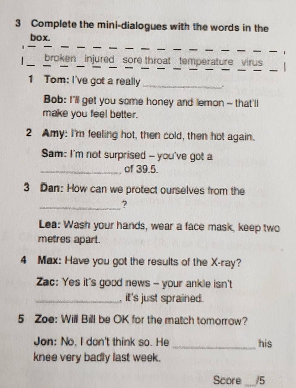 Complete the mini-dialogues with the words in the 
box. 
__ 
_ 
_ 
_ 
_ 
1 
_ 
_broken injured sore throat temperature virus 
1 Tom: I've got a really_ 
Bob: I'll get you some honey and lemon - that'll 
make you feel better. 
2 Amy: I'm feeling hot, then cold, then hot again. 
Sam: I'm not surprised - you've got a 
_of 39.5. 
3 Dan: How can we protect ourselves from the 
_? 
Lea: Wash your hands, wear a face mask, keep two 
metres apart. 
4 Max: Have you got the results of the X -ray? 
Zac: Yes it's good news - your ankle isn't 
_, it's just sprained. 
5 Zoe: Will Bill be OK for the match tomorrow? 
Jon: No, I don't think so. He _his 
knee very badly last week. 
Score _/5