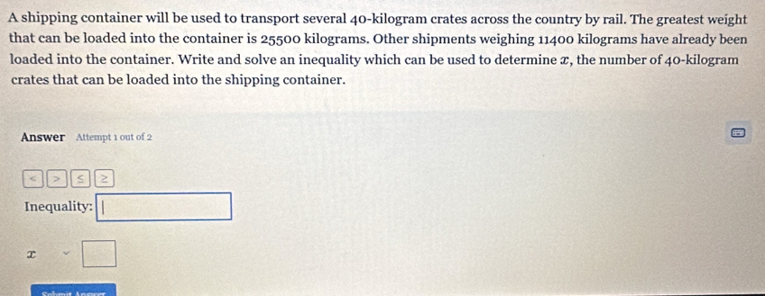 A shipping container will be used to transport several 40-kilogram crates across the country by rail. The greatest weight 
that can be loaded into the container is 25500 kilograms. Other shipments weighing 11400 kilograms have already been 
loaded into the container. Write and solve an inequality which can be used to determine æ, the number of 40-kilogram
crates that can be loaded into the shipping container. 
Answer Attempt 1 out of 2 
< > S > 
Inequality: 
x 
Sahmit Ansret