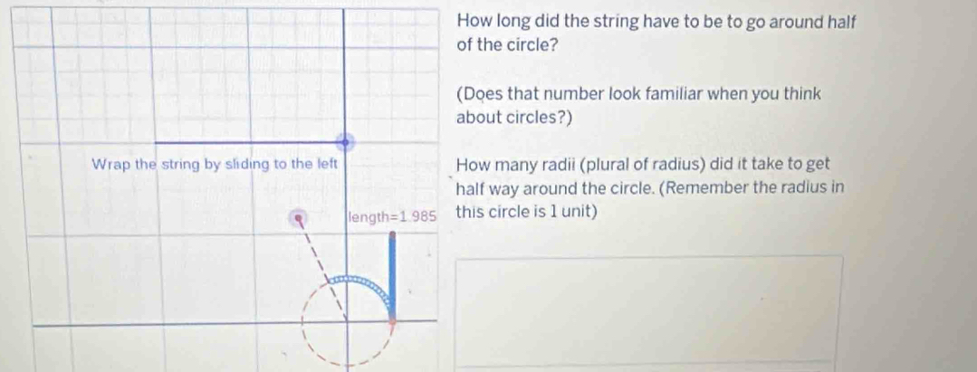 How long did the string have to be to go around half 
of the circle? 
(Does that number look familiar when you think 
about circles?) 
Wrap the string by sliding to the left How many radii (plural of radius) did it take to get 
half way around the circle. (Remember the radius in 
length =1.985 this circle is 1 unit)