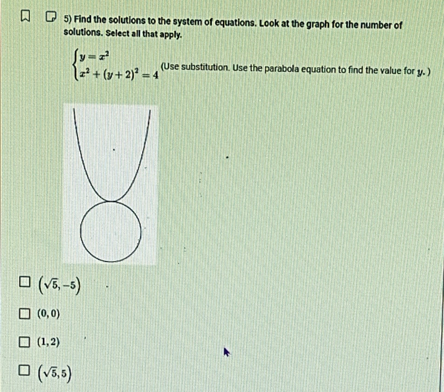 Find the solutions to the system of equations. Look at the graph for the number of
solutions. Select all that apply.
beginarrayl y=x^2 x^2+(y+2)^2=4endarray. (Use substitution. Use the parabola equation to find the value for y. )
(sqrt(5),-5)
(0,0)
(1,2)
(sqrt(5),5)