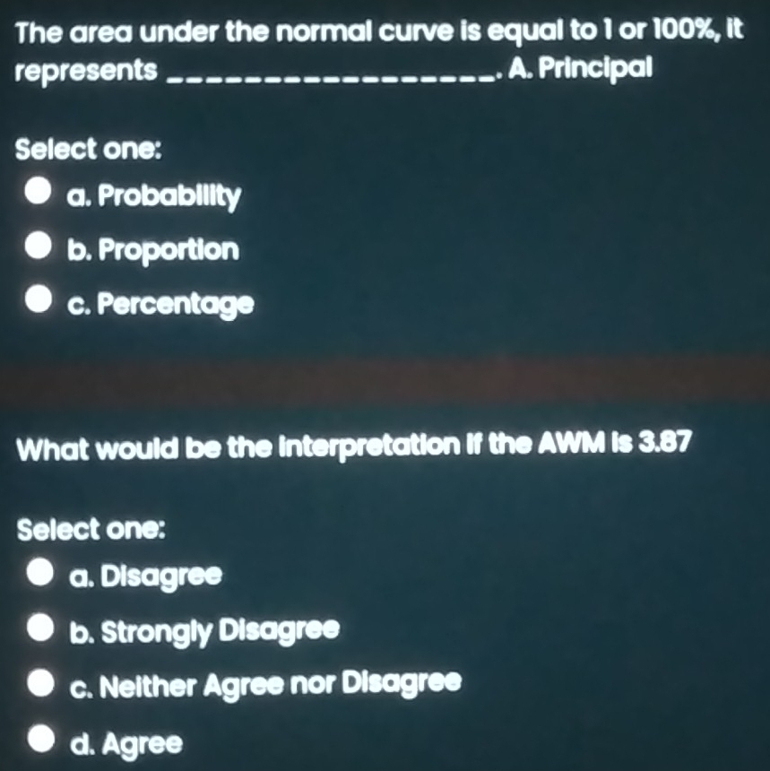 The area under the normal curve is equal to 1 or 100%, it
represents _A. Principal
Select one:
a. Probability
b. Proportion
c. Percentage
What would be the interpretation if the AWM is 3.87
Select one:
a. Disagree
b. Strongly Disagree
c. Neither Agree nor Disagree
d. Agree