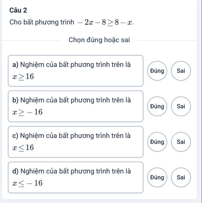 Cho bất phương trình -2x-8≥ 8-x. 
Chọn đúng hoặc sai
a) Nghiệm của bất phương trình trên là
Đúng Sai
x≥ 16
b) Nghiệm của bất phương trình trên là
Đúng Sai
x≥ -16
c) Nghiệm của bất phương trình trên là
Đúng Sai
x≤ 16
d) Nghiệm của bất phương trình trên là
Đúng Sai
x≤ -16