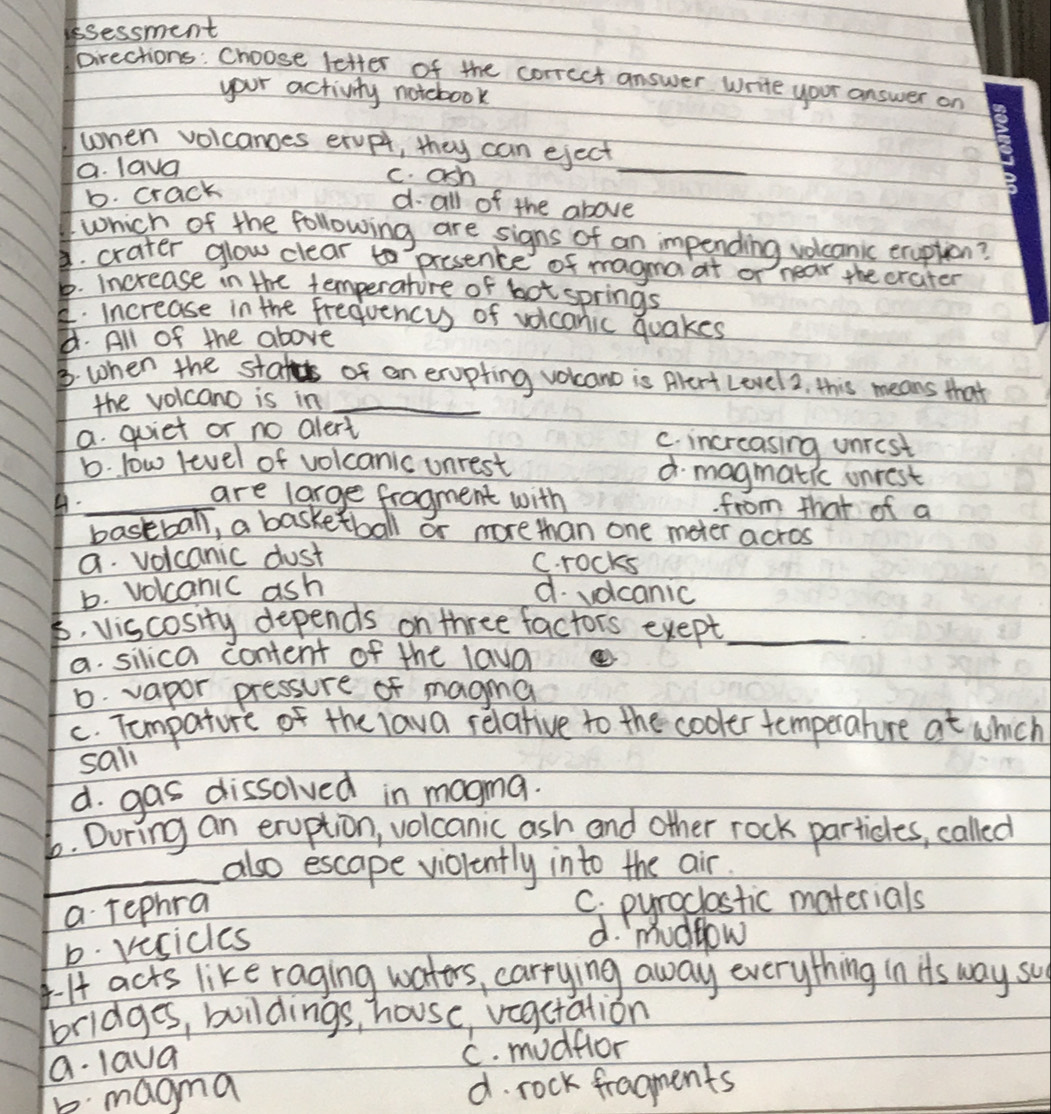 ssessment
pirections: Choose letter of the corrcct answer Write your answer on
your activity notebook
when volcanges ervpy, they can eject
a. lava c. ash
_
b. crack
d all of the above
which of the following are signs of an impending volcanic eruption?
d. crater glow clear to presence of magna at or near the crater
b. increase in the temperature of bot springs. increase in the frequencys of voicanic quakes
d. All of the above
B. when the stater of an exupting volcano is Alert Level2, this means that
the volcano is in_
a. quiet or no alert
C. increasing unrest
b. low level of volcanic unrest d magmatic onrest
are large fragment with
A._ from that of a
bastball, a basketball or more than one meter acros
a volcanic dust
C. rocks
b. volcanic ash d. volcanic
6. viscosity depends on three factors exept_
a. silica content of the lava
D. vapor pressure of magma
c. Tompature of the lava relative to the cooler temperature at which
sali
d. gas dissolved in magma.
b. During an eruption, volcanic ash and other rock particles, called
_also escape violently into the air.
a rephra
C. pyroclostic materials
b. vesicles
d. mudfow
I acts like raging waters, carrying away everything in its way su
bridges, buildings, house, veactation
a. laua
C. mudflor
b. magma d. rock fragments