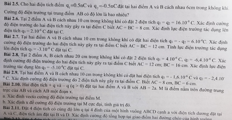 Cho hai điện tích điểm q_1=0.5nC và q_2=-0.5nC đặt tại hai điểm A và B cách nhau 6cm trong không khí.
Cường độ điện trường tại trung điểm AB có độ lớn là bao nhiêu?
Bài 2.6. Tại 2 điểm A và B cách nhau 10 cm trong không khí có đặt 2 điện tích q_1=q_2=16.10^(-8)C. Xác định cường
độ điện trường do hai điện tích này gây ra tại điểm C biết AC=BC=8cm. Xác định lực điện trường tác dụng lên
điện tích q_3=2.10^(-6)C đặt tại C.
Bài 2.7. Tại hai điểm A và B cách nhau 10 cm trong không khí có đặt hai điện tích q_1=-q_2=6.10^(-6)C. Xác định
cường độ điện trường do hai điện tích này gây ra tại điểm C biết AC=BC=12cm. Tính lực điện trường tác dụng
lên điện tích q_3=-3.10^(-8)C đặt tại C.
Bài 2.8. Tại 2 điểm A, B cách nhau 20 cm trong không khí có đặt 2 điện tích q_1=4.10^(-6)C,q_2=-6,4.10^(-6)C. Xác
định cường độ điện trường do hai điện tích này gây ra tại điểm C biết AC=12cm;BC=16cm. Xác định lực điện
trường tác dụng lhat enq_3=-5.10^(-8)C đặt tại C.
Bài 2.9. Tại hai điểm A và B cách nhau 10 cm trong không khí có đặt hai điện tích q_1=-1,6.10^(-6)C và q_2=-2,4.10^-
C. Xác định cường độ điện trường do 2 điện tích này gây ra tại điểm C. Biết AC=8cm,BC=6cm.
Bài 2.10. Hai điện tích +qva-q(q>0) đặt tại hai điểm A và B với AB=2a. M là điểm nằm trên đường trung
trực của AB và cách AB một đoạn x.
a. Xác đinh vecto cường độ điện trường tại điểm M.
b. Xác định x đề cường độ điện trường tại M cực đại, tính giá trị đó.
Bài 2.11. Đặt 4 điện tích có cùng độ lớn q tại 4 đinh của một hình vuông ABCD cạnh a với điện tích dương đặt tại
A và C, điện tích âm đặt tại B và D. Xác định cường độ tổng hợp tại giao điểm hai đường chéo của hình vuộng
Bài 2.12 1