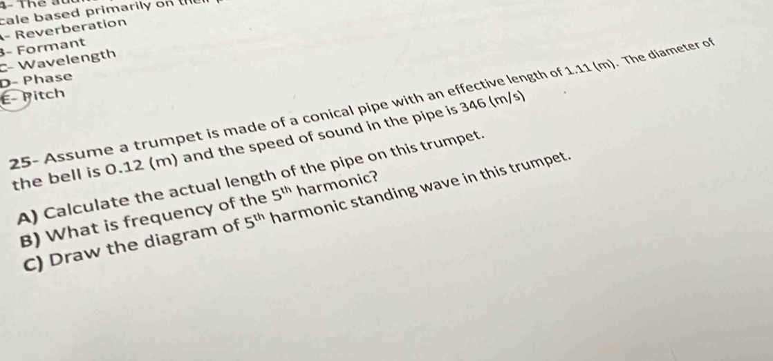 4- Thể đu 
cale based primarily on the 
- Reverberation 
3- Formant 
C- Wavelength 
D- Phase 
É- Pitch 
25- Assume a trumpet is made of a conical pipe with an effective length of 1.11 (m). The diameter of 
the bell is 0.12 (m) and the speed of sound in the pipe is 346 (m/s
A) Calculate the actual length of the pipe on this trumpet. 
B) What is frequency of the 5^(th) harmonic? 
C) Draw the diagram of 5^(th) harmonic standing wave in this trumpet.