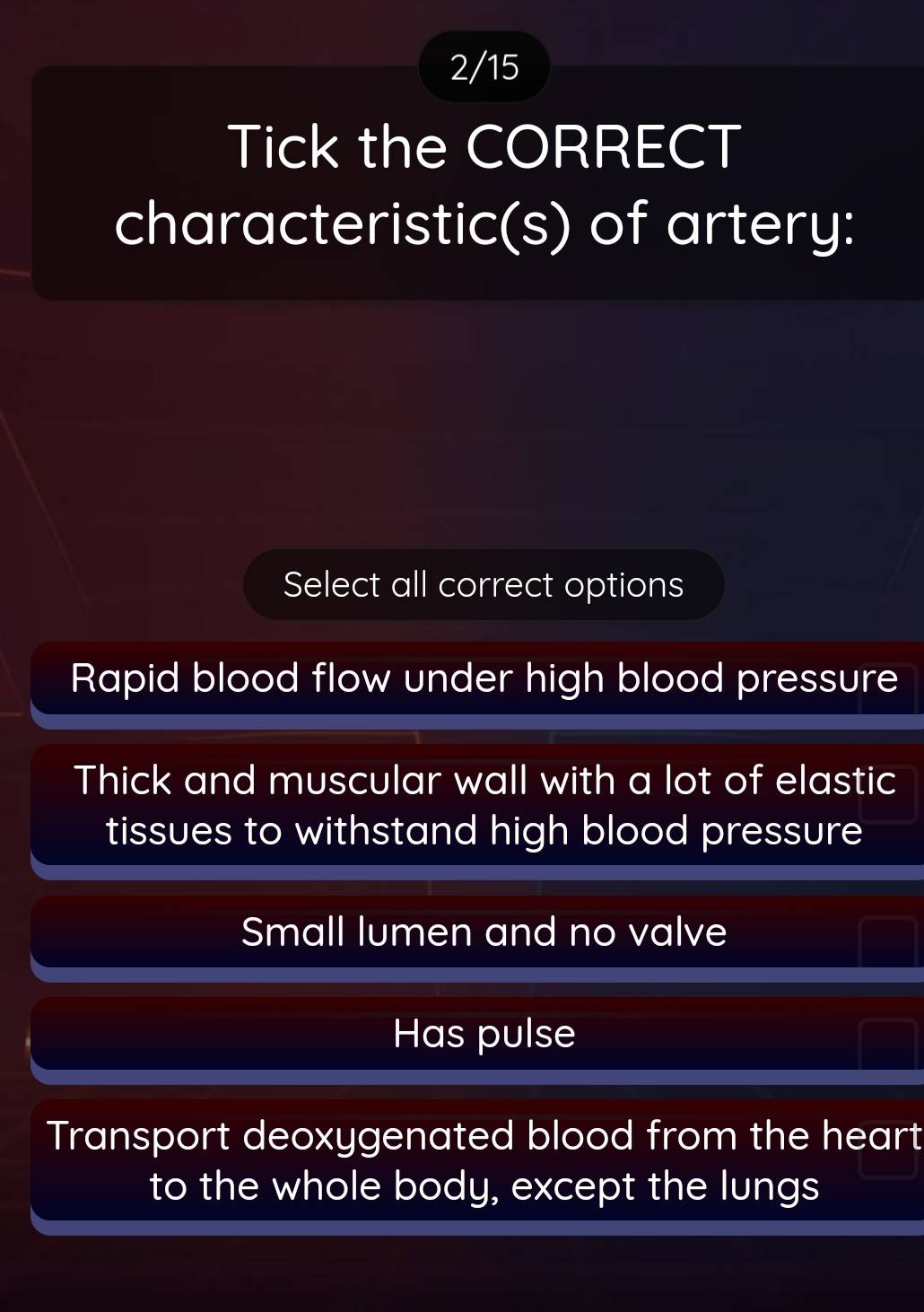 2/15
Tick the CORRECT
characteristic(s) of artery:
Select all correct options
Rapid blood flow under high blood pressure
Thick and muscular wall with a lot of elastic
tissues to withstand high blood pressure
Small lumen and no valve
Has pulse
Transport deoxygenated blood from the heart
to the whole body, except the lungs