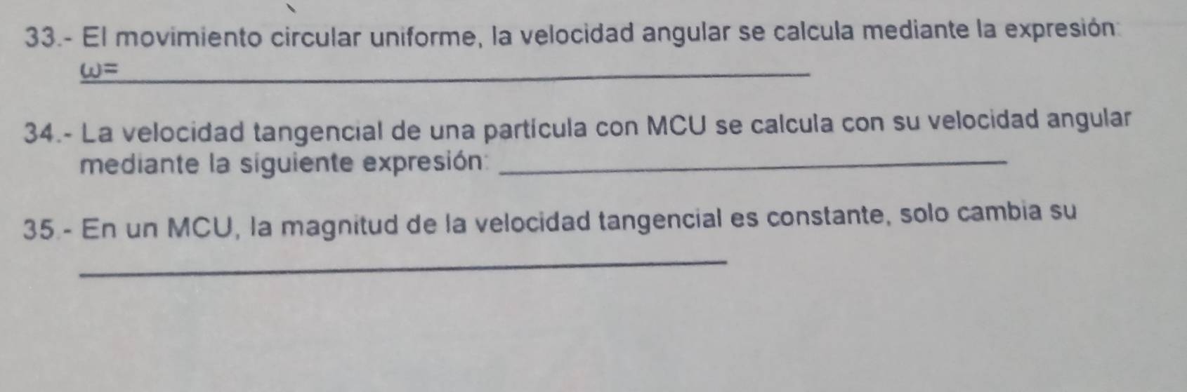 33.- El movimiento circular uniforme, la velocidad angular se calcula mediante la expresión: 
_ omega = 
34.- La velocidad tangencial de una partícula con MCU se calcula con su velocidad angular 
mediante la siguiente expresión:_ 
35 - En un MCU, la magnitud de la velocidad tangencial es constante, solo cambia su 
_