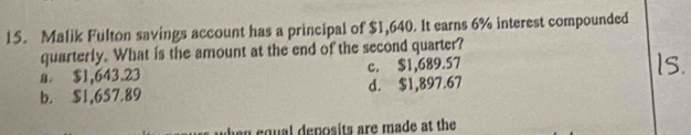 Malik Fulton savings account has a principal of $1,640. It earns 6% interest compounded
quarterly. What is the amount at the end of the second quarter?
a $1,643.23 c. $1,689.57
b. $1,6S7.89 d. $1,897.67
cqual deposits are made at the