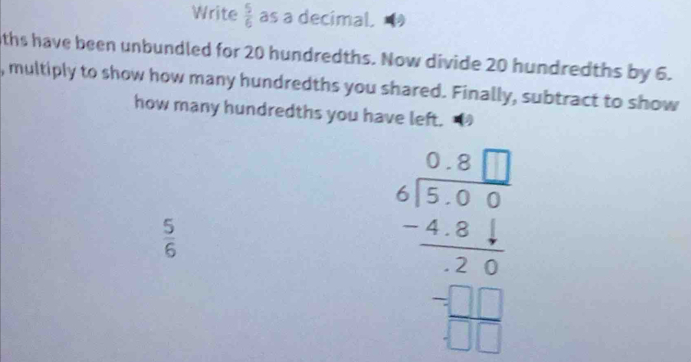 Write  5/6  as a decimal. 
ths have been unbundled for 20 hundredths. Now divide 20 hundredths by 6. 
, multiply to show how many hundredths you shared. Finally, subtract to show 
how many hundredths you have left.
 5/6 
beginarrayr □ □  6encloselongdiv 55encloselongdiv 5□  -4.84 hline 2 -□ □  hline 2□  hline □ endarray 