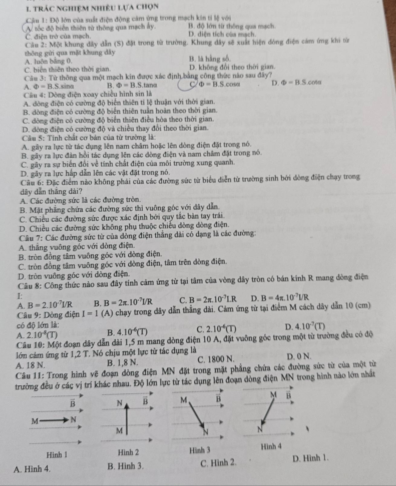 trÁC nghiệM NhiệU lựa chọn
Câu 1: Độ lớn của suất điện động cảm ứng trong mạch kín tí lệ với
A tốc độ biến thiên từ thông qua mạch ấy. B. độ lớn từ thông qua mạch.
C. điện trở của mạch.
D. diện tích của mạch.
Câu 2: Một khung đây dẫn (S) đặt trong từ trường. Khung dây sẽ xuất hiện đòng điện cảm ứng khi từ
thông gửi qua mặt khung dây
A. luôn bằng 0. B. là hằng số.
C. biến thiên theo thời gian. D. không đổi theo thời gian.
Câu 3: Từ thông qua một mạch kín được xác định bằng công thức nào sau đây?
A. Phi =B.S sina B. Phi =B.S tanα C Phi =B.S.cos alpha D. Phi =B.S.cot alpha
Câu 4: Dòng điện xoay chiều hình sin là
A. đòng điện có cường độ biến thiên ti lệ thuận với thời gian.
B. dòng điện có cường độ biến thiên tuần hoàn theo thời gian.
C. đòng điện có cường độ biến thiên điều hòa theo thời gian.
D. đòng điện có cường độ và chiều thay đổi theo thời gian.
Câu 5: Tính chất cơ bản của từ trường là:
A. gây ra lực từ tác dụng lên nam châm hoặc lên dòng điện đặt trong nó.
B. gây ra lực đàn hồi tác dụng lên các dòng điện và nam châm đặt trong nó.
C. gây ra sự biến đổi về tính chất điện của môi trường xung quanh.
D. gây ra lực hấp dẫn lên các vật đặt trong nó.
Câu 6: Đặc điểm nào không phải của các đường sức từ biểu diễn từ trường sinh bởi dòng điện chạy trong
dây dẫn thắng dài?
A. Các đường sức là các đường tròn.
B. Mặt phẳng chứa các đường sức thì vuông góc với dây dẫn.
C. Chiều các đường sức được xác định bởi quy tắc bàn tay trái.
D. Chiều các đường sức không phụ thuộc chiều dòng dòng điện.
Câu 7: Các đường sức từ của dòng điện thẳng dài có dạng là các đường:
A. thắng vuông góc với dòng điện.
B. tròn đồng tâm vuông góc với dòng điện.
C. tròn đồng tâm vuông góc với dòng điện, tâm trên dòng điện.
D. tròn vuông góc với dòng điện.
Câu 8: Công thức nào sau đây tính cảm ứng từ tại tâm của vòng dây tròn có bán kính R mang dòng điện
I:
A. B=2.10^(-7)I/R B. B=2π .10^(-7)I/R C. B=2π .10^(-7)I.R D. B=4π .10^(-7)I/R
Câu 9: Dòng điện I=1 (A) chạy trong dây dẫn thẳng dài. Cảm ứng từ tại điểm M cách dây dẫn 10 (cm)
có độ lớn là:
C.
D. 4.10^(-7)(T)
A. 2.10^(-8)(T)
B. 4.10^(-6)(T) 2.10^(-6)(T)
Câu 10: Một đoạn dây dẫn dài 1,5 m mang dòng điện 10 A, đặt vuông góc trong một từ trường đều có độ
lớn cảm ứng từ 1,2 T. Nó chịu một lực từ tác dụng là
A. 18 N. B. 1,8 N. C. 1800 N.
D. 0 N.
Câu 11: Trong hình vẽ đoạn dòng điện MN đặt trong mặt phẳng chứa các đường sức từ của một từ
trường đều ở các vị trí khác nhau. Độ lớn lực từ tác dụng lên đoạn dòng điện MN trong hình nào lớn nhất
M
overline B
N B M B B
M N
M
N
N
、
Hình 1 Hình 2 Hình 3
Hình 4
A. Hình 4. B. Hình 3. C. Hình 2. D. Hình 1.