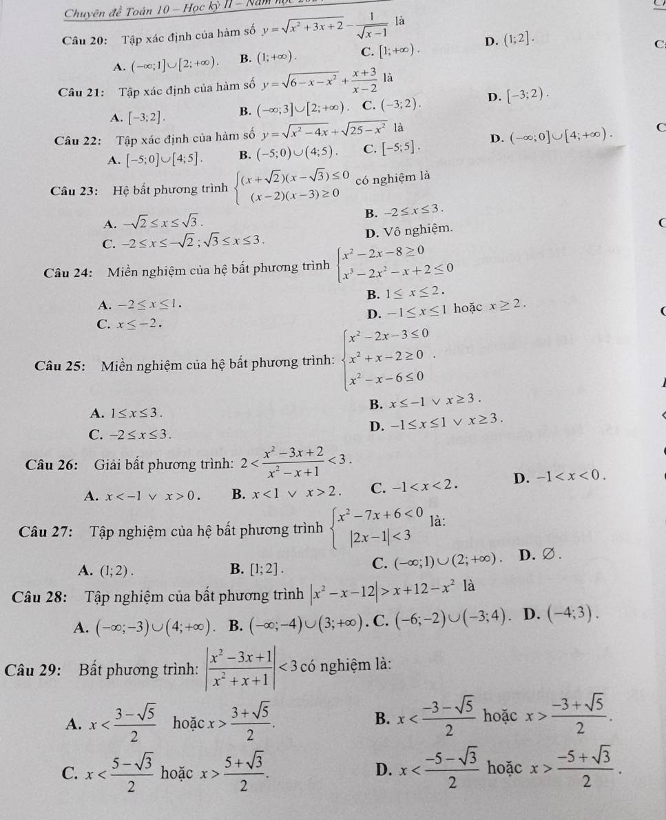 Chuyên đề Toán 10 - Học kỳ II - Nămm
Câu 20: Tập xác định của hàm số y=sqrt(x^2+3x+2)- 1/sqrt(x-1)  là
A. (-∈fty ;1]∪ [2;+∈fty ). B. (1;+∈fty ). C. [1;+∈fty ). D. (1;2].
C
Câu 21: Tập xác định của hàm số y=sqrt(6-x-x^2)+ (x+3)/x-2 la
A. [-3;2].
B. (-∈fty ;3]∪ [2;+∈fty ) C. (-3;2). D. [-3;2).
Câu 22: Tập xác định của hàm số y=sqrt(x^2-4x)+sqrt(25-x^2)1dot a
A. [-5;0]∪ [4;5]. B. (-5;0)∪ (4;5). C. [-5;5]. D. (-∈fty ;0]∪ [4;+∈fty ).
C
Câu 23: Hệ bắt phương trình beginarrayl (x+sqrt(2))(x-sqrt(3))≤ 0 (x-2)(x-3)≥ 0endarray. có nghiệm là
A. -sqrt(2)≤ x≤ sqrt(3). B. -2≤ x≤ 3.
C. -2≤ x≤ -sqrt(2);sqrt(3)≤ x≤ 3. D. Vô nghiệm.
(
Câu 24: Miền nghiệm của hệ bất phương trình beginarrayl x^2-2x-8≥ 0 x^3-2x^2-x+2≤ 0endarray.
B. 1≤ x≤ 2.
A. -2≤ x≤ 1. x≥ 2.
D. -1≤ x≤ 1 hoặc
C. x≤ -2.
Câu 25:  Miền nghiệm của hệ bất phương trình: beginarrayl x^2-2x-3≤ 0 x^2+x-2≥ 0 x^2-x-6≤ 0endarray. .
B. x≤ -1 x≥ 3.
A. 1≤ x≤ 3.
C. -2≤ x≤ 3.
D. -1≤ x≤ 1 x≥ 3.
Câu 26: Giải bất phương trình: 2 <3.
A. x v x>0. B. x<1vee x>2. C. -1 D. -1
Câu 27: Tập nghiệm của hệ bất phương trình beginarrayl x^2-7x+6<0 |2x-1|<3endarray. là:
A. (1;2). B. [1;2].
C. (-∈fty ;1)∪ (2;+∈fty ). D.∅.
Câu 28: Tập nghiệm của bất phương trình |x^2-x-12|>x+12-x^21a
A. (-∈fty ;-3)∪ (4;+∈fty ) B. (-∈fty ;-4)∪ (3;+∈fty ). C. (-6;-2)∪ (-3;4). D. (-4;3).
Câu 29: Bất phương trình: | (x^2-3x+1)/x^2+x+1 |<3</tex> có nghiệm là:
A. x hoặc x> (3+sqrt(5))/2 .
B. x hoặc x> (-3+sqrt(5))/2 .
C. x hoặc x> (5+sqrt(3))/2 . x hoặc x> (-5+sqrt(3))/2 .
D.