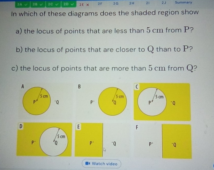 2A √ 28 √ 20 2D 2E × 2F 2G 2H 21 2 J Summary 
In which of these diagrams does the shaded region show 
a) the locus of points that are less than 5 cm from P? 
b) the locus of points that are closer to Q than to P? 
c) the locus of points that are more than 5 cm from Q? 
B 


D 
E 
F
5 cm
P° Q
p. "Q P. * Q
Watch video