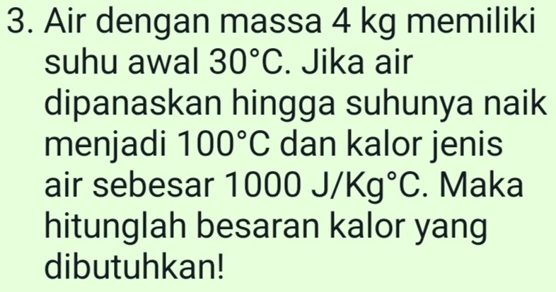 Air dengan massa 4 kg memiliki 
suhu awal 30°C. Jika air 
dipanaskan hingga suhunya naik 
menjadi 100°C dan kalor jenis 
air sebesar 1000J/Kg°C. Maka 
hitunglah besaran kalor yang 
dibutuhkan!