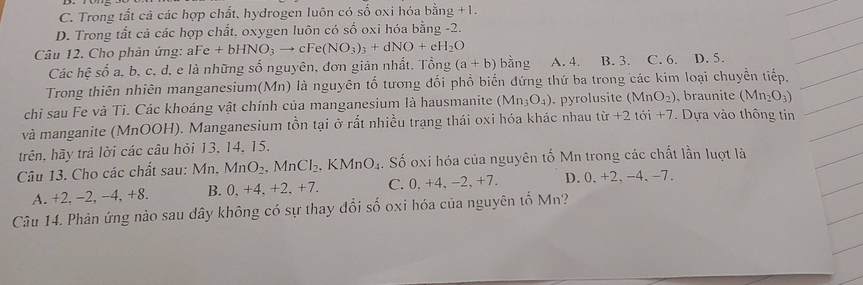 C. Trong tất cả các hợp chất, hydrogen luôn có số oxi hóa bằng +1.
D. Trong tất cả các hợp chất, oxygen luôn có số oxi hóa bằng -2.
Câu 12. Cho phản ứng: aFe +bHNO_3 to cFe(NO_3)_3+dNO+eH_2O bằng A. 4. B. 3. C. 6. D. 5.
Các hệ số a, b, c, d, e là những số nguyên, đơn giản nhất. Tổng (a+b)
Trong thiên nhiên manganesium(Mn) là nguyên tố tương đối phổ biến đứng thứ ba trong các kim loại chuyền tiếp,
chi sau Fe và Ti. Các khoáng vật chính của manganesium là hausmanite (Mn_3O_4) , pyrolusite (MnO_2) , braunite (Mn_2O_3)
và manganite (MnOOH). Manganesium tồn tại ở rất nhiều trạng thái oxi hóa khác nhau ở tir+2toi+7. Dựa vào thông tin
trên, hãy trả lời các câu hỏi 13, 14, 15.
Câu 13. Cho các chất sau: Mn, MnO_2 ,MnCl_2, KMnO_4. Số oxi hóa của nguyên tố Mn trong các chất lần luợt là
A. +2, −2, − 4, +8. B. 0, +4, +2, +7. C. 0, +4, −2, +7.
D. 0, +2, -4, -7.
Câu 14. Phản ứng nào sau đây không có sự thay đổi số oxi hóa của nguyên tố Mn?