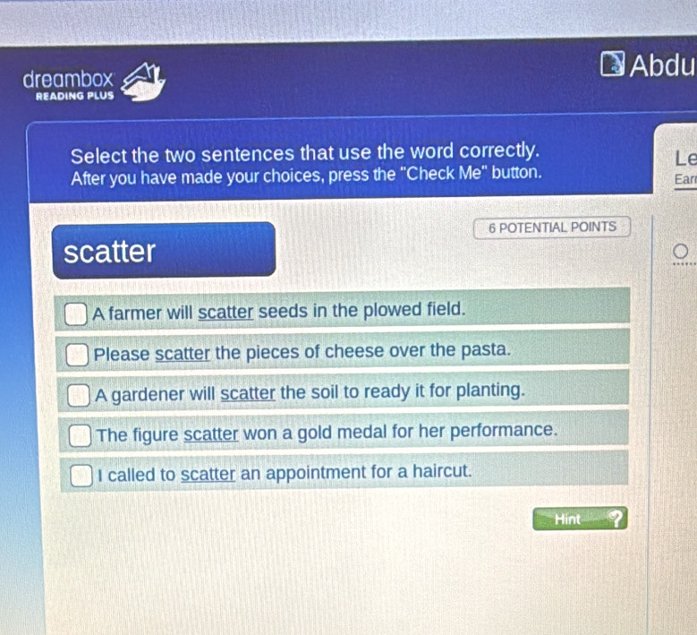 dreambox Abdu
READING PLUS
Select the two sentences that use the word correctly.
Le
After you have made your choices, press the "Check Me" button. Ear
6 POTENTIAL POINTS
scatter
A farmer will scatter seeds in the plowed field.
Please scatter the pieces of cheese over the pasta.
A gardener will scatter the soil to ready it for planting.
The figure scatter won a gold medal for her performance.
I called to scatter an appointment for a haircut.
Hint 2