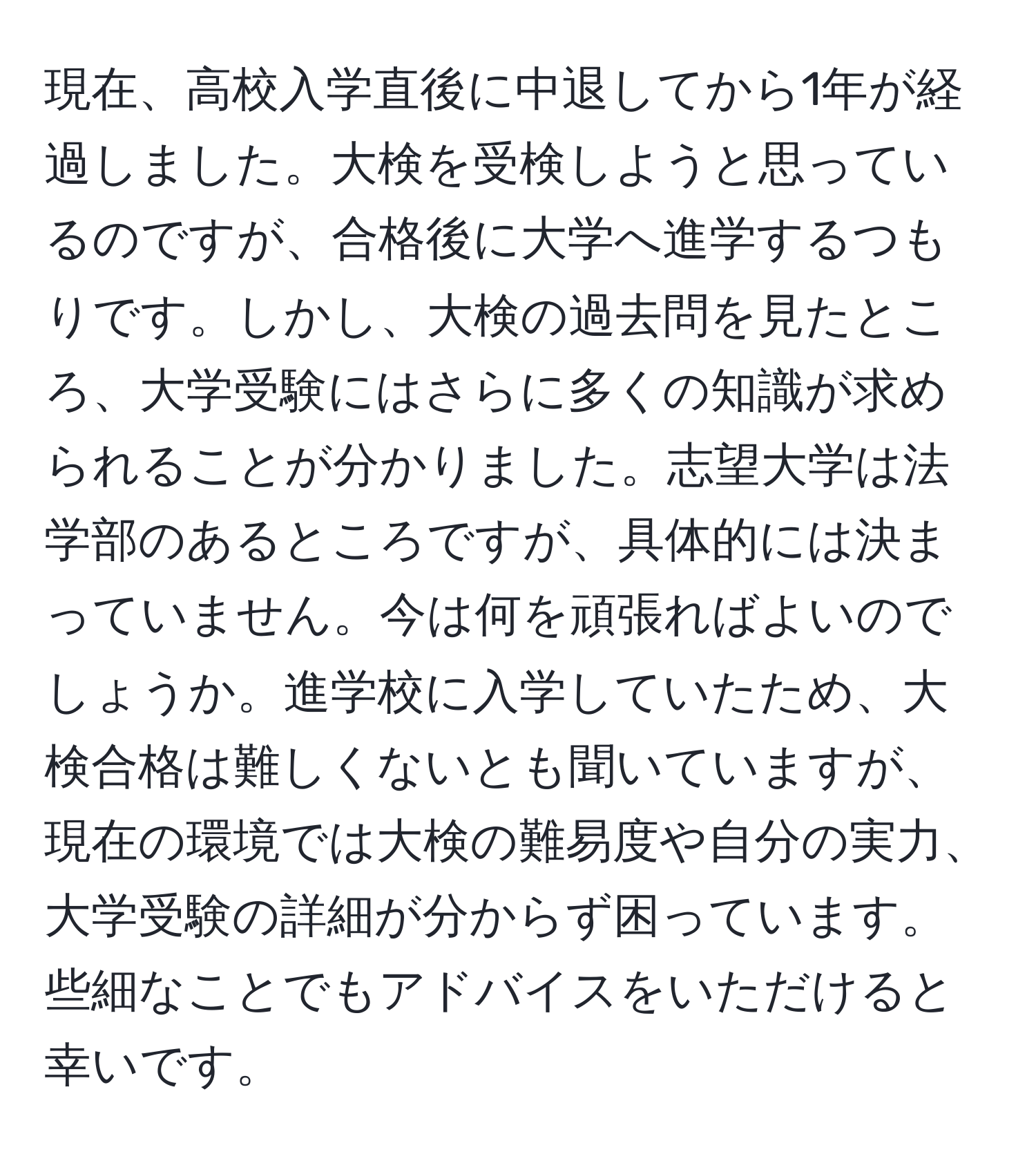 現在、高校入学直後に中退してから1年が経過しました。大検を受検しようと思っているのですが、合格後に大学へ進学するつもりです。しかし、大検の過去問を見たところ、大学受験にはさらに多くの知識が求められることが分かりました。志望大学は法学部のあるところですが、具体的には決まっていません。今は何を頑張ればよいのでしょうか。進学校に入学していたため、大検合格は難しくないとも聞いていますが、現在の環境では大検の難易度や自分の実力、大学受験の詳細が分からず困っています。些細なことでもアドバイスをいただけると幸いです。