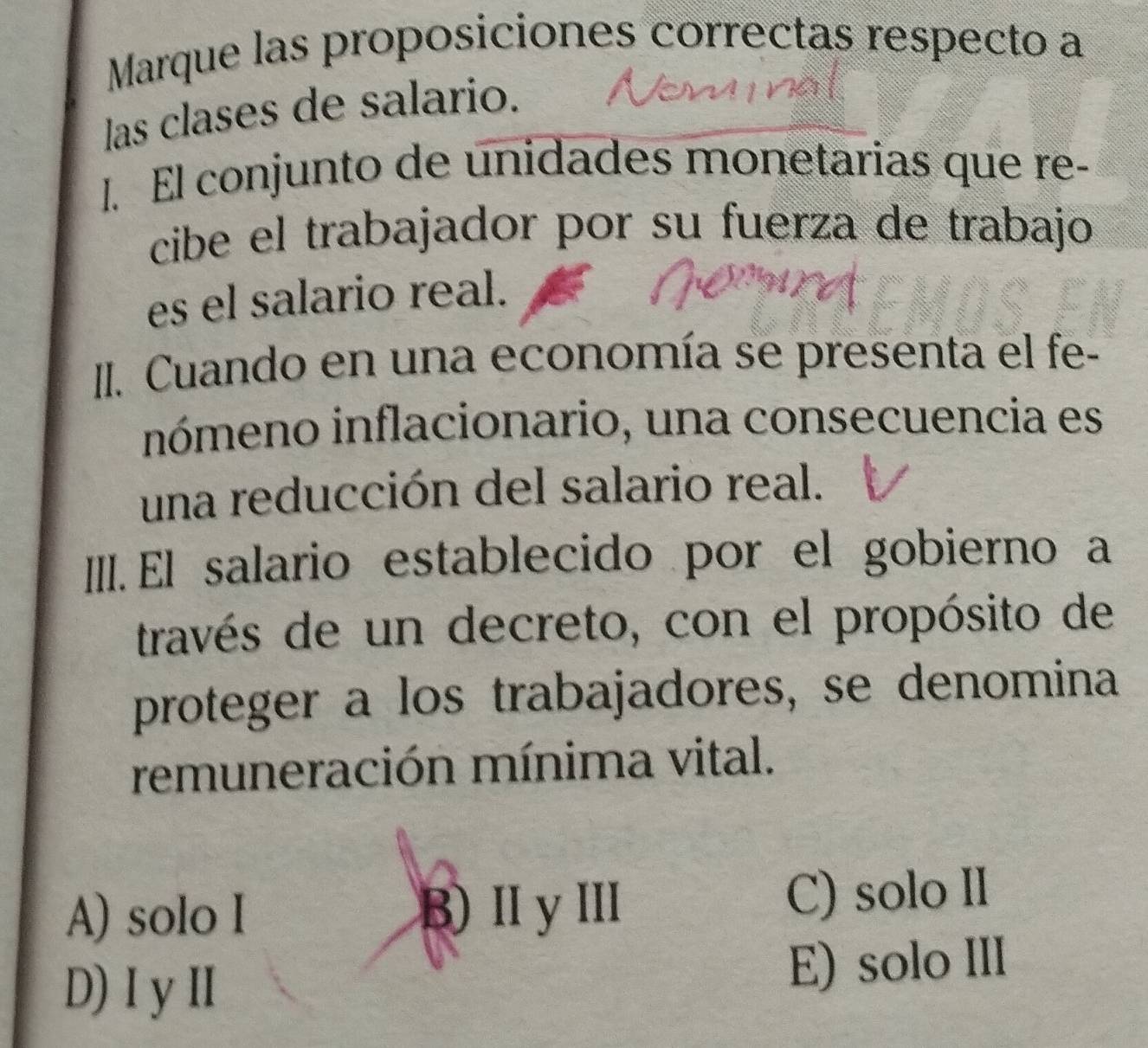 Marque las proposiciones correctas respecto a
las clases de salario.
J. El conjunto de unidades monetarias que re-
cibe el trabajador por su fuerza de trabajo
es el salario real.
II. Cuando en una economía se presenta el fe-
inómeno inflacionario, una consecuencia es
una reducción del salario real.
III. El salario establecido por el gobierno a
través de un decreto, con el propósito de
proteger a los trabajadores, se denomina
remuneración mínima vital.
A) solo I B)ⅡyI C) solo II
D)I y Ⅱ E) solo III