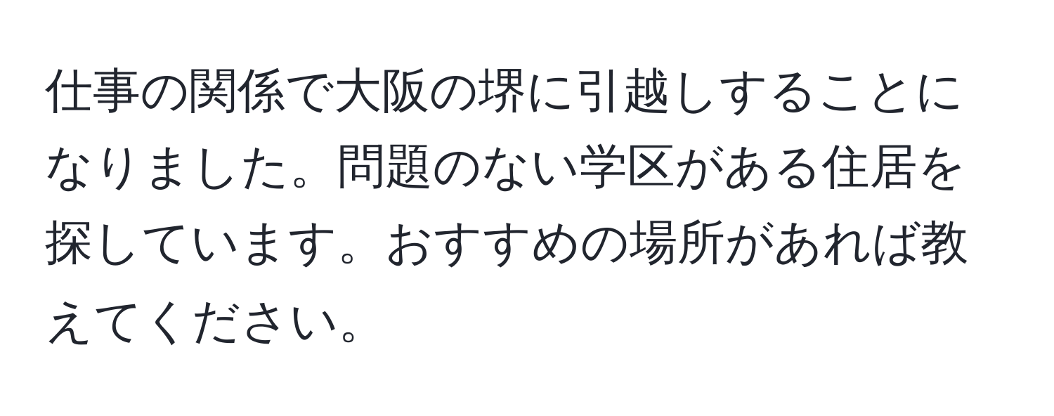 仕事の関係で大阪の堺に引越しすることになりました。問題のない学区がある住居を探しています。おすすめの場所があれば教えてください。