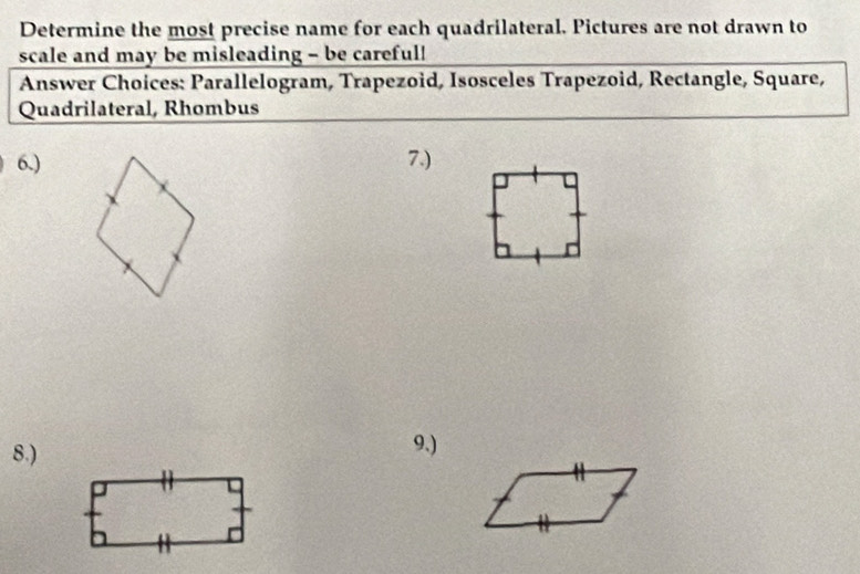 Determine the most precise name for each quadrilateral. Pictures are not drawn to 
scale and may be misleading - be careful! 
Answer Choices: Parallelogram, Trapezoid, Isosceles Trapezoid, Rectangle, Square, 
Quadrilateral, Rhombus 
6.) 7.) 
8.) 9.)