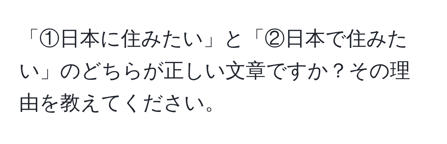 「①日本に住みたい」と「②日本で住みたい」のどちらが正しい文章ですか？その理由を教えてください。