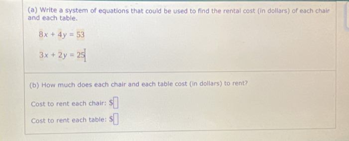 Write a system of equations that could be used to find the rental cost (in dollars) of each chair 
and each table.
8x+4y=53
3x+2y=25
(b) How much does each chair and each table cost (in dollars) to rent? 
Cost to rent each chair: $□
Cost to rent each table: $□