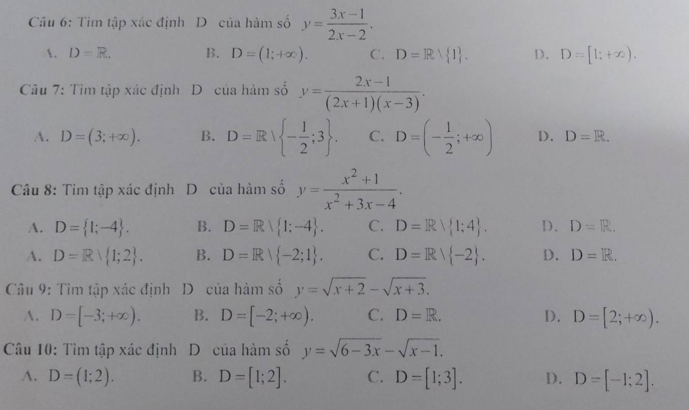 Tìm tập xác định D của hàm số y= (3x-1)/2x-2 .
A. D=R. B. D=(1;+∈fty ). C. D=R 1. D. D=[1;+∈fty ). 
Câu 7: Tìm tập xác định D của hàm số y= (2x-1)/(2x+1)(x-3) .
A. D=(3;+∈fty ). B. D=R| - 1/2 ;3. C. D=(- 1/2 ;+∈fty ) D. D=R. 
Câu 8: Tìm tập xác định D của hàm số y= (x^2+1)/x^2+3x-4 .
A. D= 1;-4. B. D=R| 1;-4. C. D=R 1;4. D. D=R. 
A. D=R 1;2. B. D=Rvee  -2;1. C. D=R/ -2. D. D=R. 
* Câu 9: Tìm tập xác định D của hàm số y=sqrt(x+2)-sqrt(x+3).
A. D=[-3;+∈fty ). B. D=[-2;+∈fty ). C. D=R. D. D=[2;+∈fty ). 
Câu 10: Tìm tập xác định D của hàm số y=sqrt(6-3x)-sqrt(x-1).
A. D=(1;2). B. D=[1;2]. C. D=[1;3]. D. D=[-1;2].