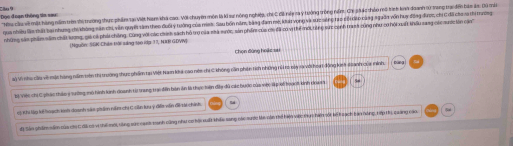 "Nhu cầu về mặt hàng nấm trên thị trường thực phẩm tại Việt Nam khá cao. Với chuyên môn là kĩ sư nông nghiệp, chị C đã này ra ý tưởng trồng nấm. Chị phác thảo mô hình kính doanh từ trang trai đến bản ăn: Dũ trái
Đọc đoạn thông tin sau:
qua nhiều lần thất bại nhưng chị không nân chi, vẫn quyết tâm theo đuối ý tưởng của minh: Sau bốn năm, bằng đam mẻ, khát vọng và sức sáng tạo dồi dào cùng nguồn vốn huy động được, chị C đã cho ra thị trưởng
những sản phẩm nấm chất lượng, giá cả phải chăng. Cùng với các chính sách hỗ trợ của nhà nước, sản phẩm của chi đã có vị thể mới, tăng sức canh tranh cũng như cơ hội xuất khẩu sang các nước lăn cận
(Nguồn: SGK Chân trời sáng tạo lớp 11, NXB GDVN)
Chọn đúng hoặc sai
a) Vì nhu cầu về mật hàng nấm trên thị trường thực phẩm tại Việt Nam khá cao nên chị C không cần phân tích những rủi ro xảy ra với hoạt động kinh doanh của minh. Đùng Sai
b) Việc chị C phác thảo ý tưởng mô hình kinh doanh từ trang trai đến bàn ăn là thực hiện đãy đủ các bước của việc lập kế hoạch kinh doanh. Sal
c) Khi lập kế hoạch kinh doanh sản phẩm nấm chị C cần lưu ý đến vấn đề tài chính.
Sai
đ) Sán phẩm nấm của chị C đã có vị thế mới, tăng sức cạnh tranh cũng như cơ hội xuất khẩu sang các nước lân cận thể hiện việc thực hiện tốt kế hoạch bản hàng, tiếp thị, quảng cáo. Sai