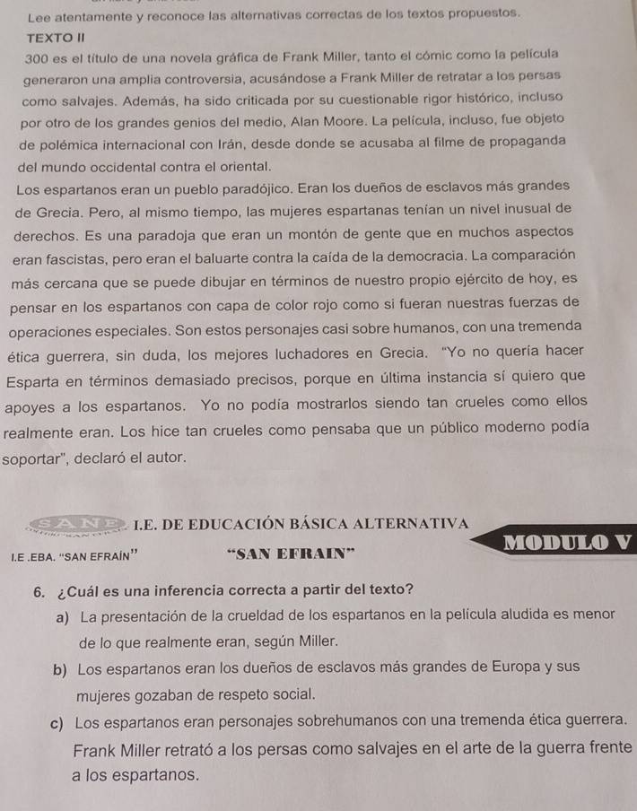 Lee atentamente y reconoce las alternativas correctas de los textos propuestos.
TEXTO II
300 es el título de una novela gráfica de Frank Miller, tanto el cómic como la película
generaron una amplia controversia, acusándose a Frank Miller de retratar a los persas
como salvajes. Además, ha sido criticada por su cuestionable rigor histórico, incluso
por otro de los grandes genios del medio, Alan Moore. La película, incluso, fue objeto
de polémica internacional con Irán, desde donde se acusaba al filme de propaganda
del mundo occidental contra el oriental.
Los espartanos eran un pueblo paradójico. Eran los dueños de esclavos más grandes
de Grecia. Pero, al mismo tiempo, las mujeres espartanas tenían un nivel inusual de
derechos. Es una paradoja que eran un montón de gente que en muchos aspectos
eran fascistas, pero eran el baluarte contra la caída de la democracia. La comparación
más cercana que se puede dibujar en términos de nuestro propio ejército de hoy, es
pensar en los espartanos con capa de color rojo como si fueran nuestras fuerzas de
operaciones especiales. Son estos personajes casi sobre humanos, con una tremenda
ética guerrera, sin duda, los mejores luchadores en Grecia. “Yo no quería hacer
Esparta en términos demasiado precisos, porque en última instancia sí quiero que
apoyes a los espartanos. Yo no podía mostrarlos siendo tan crueles como ellos
realmente eran. Los hice tan crueles como pensaba que un público moderno podía
soportar'', declaró el autor.
sane I.E. DE EDUCACIÓN BÁSICA ALTERNATIVA
MODULO V
I.E .EBA. “SAN EFRAÍN” “SAN EFRAIN”
6. ¿Cuál es una inferencia correcta a partir del texto?
a) La presentación de la crueldad de los espartanos en la película aludida es menor
de lo que realmente eran, según Miller.
b) Los espartanos eran los dueños de esclavos más grandes de Europa y sus
mujeres gozaban de respeto social.
c) Los espartanos eran personajes sobrehumanos con una tremenda ética guerrera.
Frank Miller retrató a los persas como salvajes en el arte de la guerra frente
a los espartanos.