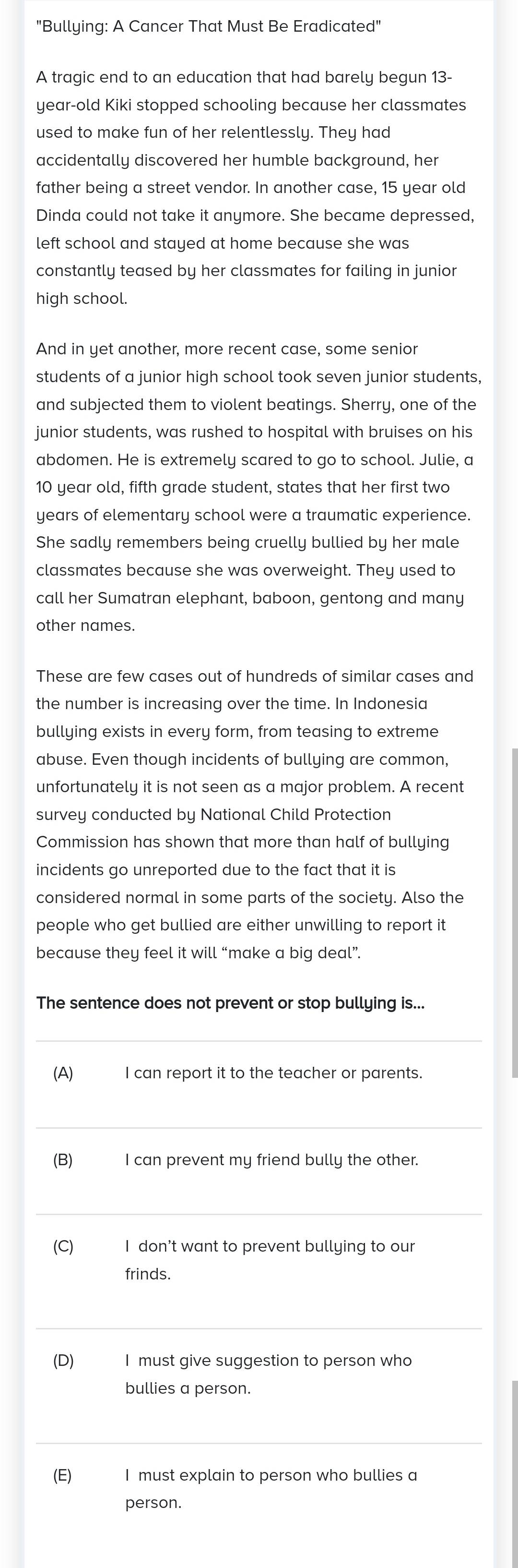 "Bullying: A Cancer That Must Be Eradicated" 
A tragic end to an education that had barely begun 13-
year -old Kiki stopped schooling because her classmates 
used to make fun of her relentlessly. They had 
accidentally discovered her humble background, her 
father being a street vendor. In another case, 15 year old 
Dinda could not take it anymore. She became depressed, 
left school and stayed at home because she was 
constantly teased by her classmates for failing in junior 
high school. 
And in yet another, more recent case, some senior 
students of a junior high school took seven junior students, 
and subjected them to violent beatings. Sherry, one of the 
junior students, was rushed to hospital with bruises on his 
abdomen. He is extremely scared to go to school. Julie, a
10 year old, fifth grade student, states that her first two 
years of elementary school were a traumatic experience. 
She sadly remembers being cruelly bullied by her male 
classmates because she was overweight. They used to 
call her Sumatran elephant, baboon, gentong and many 
other names. 
These are few cases out of hundreds of similar cases and 
the number is increasing over the time. In Indonesia 
bullying exists in every form, from teasing to extreme 
abuse. Even though incidents of bullying are common, 
unfortunately it is not seen as a major problem. A recent 
survey conducted by National Child Protection 
Commission has shown that more than half of bullying 
incidents go unreported due to the fact that it is 
considered normal in some parts of the society. Also the 
people who get bullied are either unwilling to report it 
because they feel it will “make a big deal”. 
The sentence does not prevent or stop bullying is... 
_ 
(A) I can report it to the teacher or parents. 
_ 
(B) I can prevent my friend bully the other. 
_ 
(C) I don’t want to prevent bullying to our 
frinds. 
_ 
(D) I must give suggestion to person who 
bullies a person. 
_ 
(E) I must explain to person who bullies a 
person.