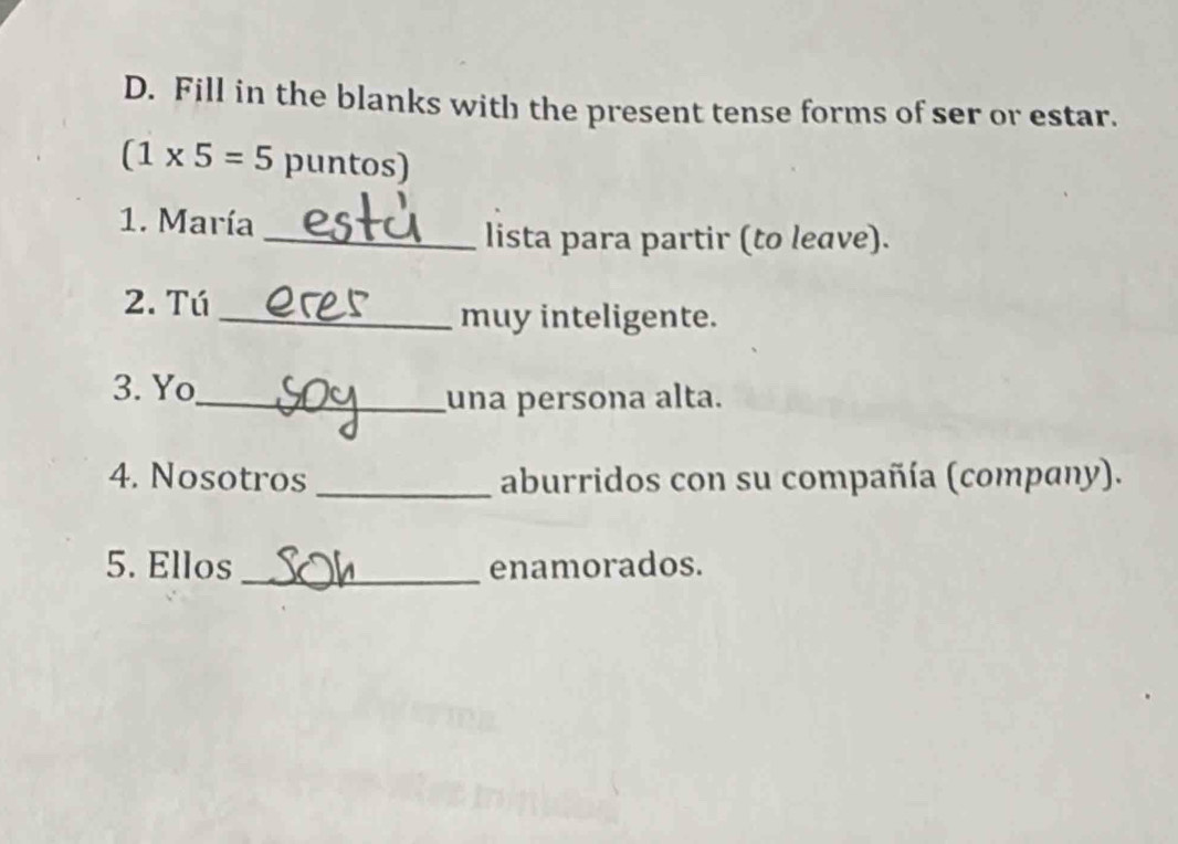 Fill in the blanks with the present tense forms of ser or estar.
(1* 5=5 puntos) 
1. María 
_lista para partir (to leave). 
2. Tú 
_muy inteligente. 
3. Yo 
_una persona alta. 
4. Nosotros _aburridos con su compañía (company). 
_ 
5. Ellos enamorados.