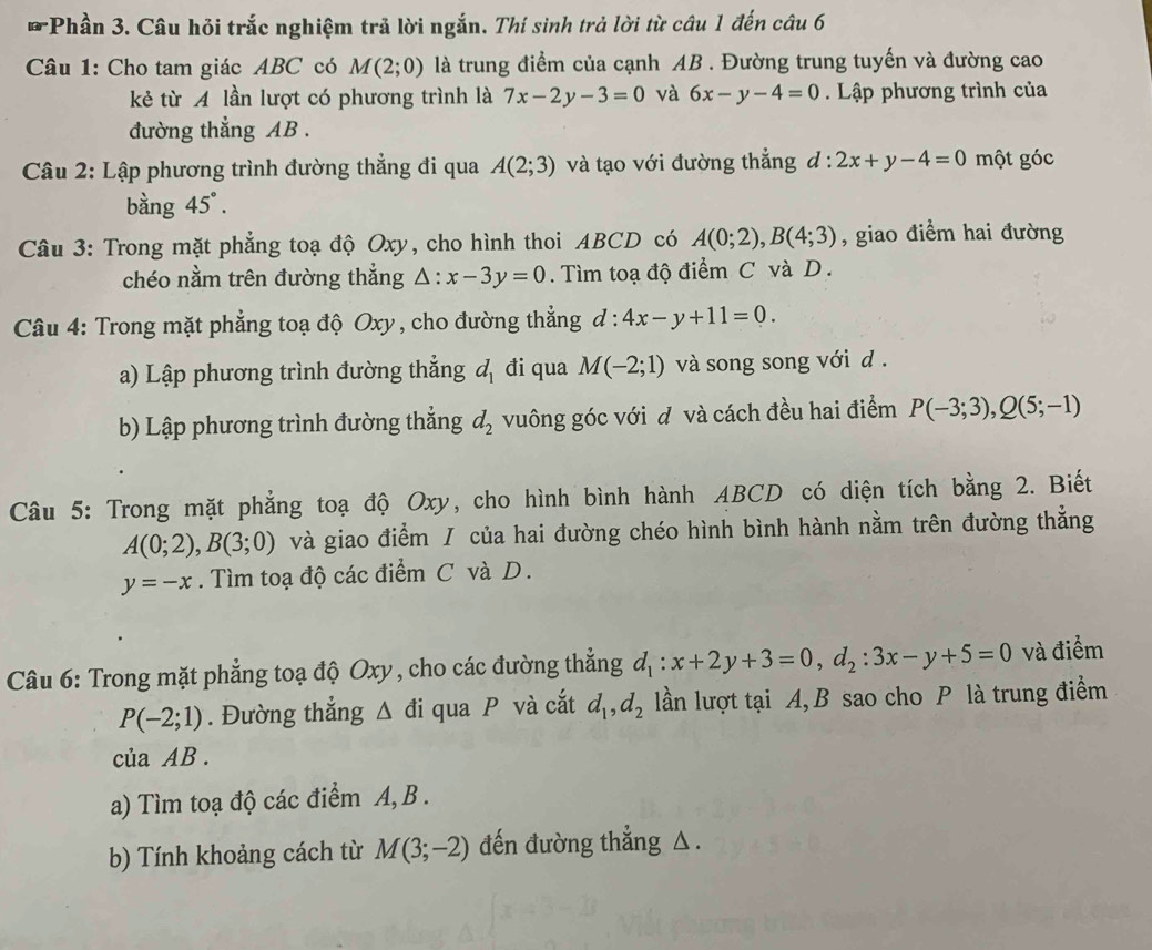 Phần 3. Câu hỏi trắc nghiệm trả lời ngắn. Thí sinh trả lời từ câu 1 đến câu 6
Câu 1: Cho tam giác ABC có M(2;0) là trung điểm của cạnh AB . Đường trung tuyến và đường cao
kẻ từ A lần lượt có phương trình là 7x-2y-3=0 và 6x-y-4=0. Lập phương trình của
đường thẳng AB .
*  Câu 2: Lập phương trình đường thẳng đi qua A(2;3) và tạo với đường thẳng d : 2x+y-4=0 một góc
bàng 45°.
Câu 3: Trong mặt phẳng toạ độ Oxy, cho hình thoi ABCD có A(0;2),B(4;3) , giao điểm hai đường
chéo nằm trên đường thẳng △ :x-3y=0. Tìm toạ độ điểm C và D .
Câu 4: Trong mặt phẳng toạ độ Oxy , cho đường thẳng d:4x-y+11=0.
a) Lập phương trình đường thẳng d_1 đi qua M(-2;1) và song song với d .
b) Lập phương trình đường thẳng d_2 vuông góc với đ và cách đều hai điểm P(-3;3),Q(5;-1)
Câu 5: Trong mặt phẳng toạ độ Oxy, cho hình bình hành ABCD có diện tích bằng 2. Biết
A(0;2),B(3;0) và giao điểm / của hai đường chéo hình bình hành nằm trên đường thẳng
y=-x. Tìm toạ độ các điểm C và D.
Câu 6: Trong mặt phẳng toạ độ Oxy , cho các đường thẳng d_1:x+2y+3=0,d_2:3x-y+5=0 và điểm
P(-2;1). Đường thẳng △ di qua P và cắt d_1,d_2 lần lượt tại A,B sao cho P là trung điểm
của AB .
a) Tìm toạ độ các điểm A, B .
b) Tính khoảng cách từ M(3;-2) đến đường thẳng △.