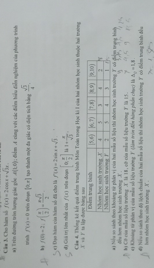 Cho hàm số f(x)=2cos x+sqrt(3)x.
a) Trên đường tròn lượng giác gốc A(1;0); điểm A cùng với các điểm biểu diễn nghiệm của phương trình
trình f'(x)=0 trên đoạn [0;π ] tạo thành một đa giác có diện tích bằng  sqrt(3)/4 .
b) f(0)=2;f( π /2 )= π sqrt(3)/2 .
c) Đạo hàm của hàm số đã cho là f'(x)=2sin x+sqrt(3).
d) Giá trị lớn nhất của f(x) trên đoạn [0; π /2 ] là 1+ π /sqrt(3) .
Câu 4. Thống kê kết quả điểm trung bình Môn Toán trong Học kì I của hai nhóm học sinh thuộc hai trường
X và Y ta
a) Nếu so sánh theo khoảng tứ phân vị của hai mẫu số liệu thì nhóm học sinh trường Y có điểm trung bình
đều hơn nhóm học sinh trường X .
b) Cỡ của mẫu số liệu trường X là 18, cỡ của mẫu số liệu trường Y là 15.
c) Khoảng tứ phân vị của mẫu số liệu trường Y (làm tròn đến hàng phần chục) là △ _Q=1,8.
d) Nếu so sánh theo độ lệch chuẩn của hai mẫu số liệu thì nhóm học sinh trường Y có điểm trung bình đều
hơn nhóm học sinh trường X .