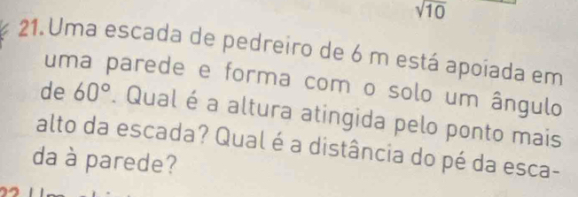 sqrt(10)
21. Uma escada de pedreiro de 6 m está apoíada em 
uma parede e forma com o solo um ângulo 
de 60°. Qual é a altura atingida pelo ponto mais 
alto da escada? Qual é a distância do pé da esca- 
da à parede?