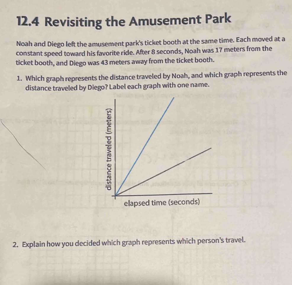 12.4 Revisiting the Amusement Park 
Noah and Diego left the amusement park’s ticket booth at the same time. Each moved at a 
constant speed toward his favorite ride. After 8 seconds, Noah was 17 meters from the 
ticket booth, and Diego was 43 meters away from the ticket booth. 
1. Which graph represents the distance traveled by Noah, and which graph represents the 
distance traveled by Diego? Label each graph with one name. 
elap 
2. Explain how you decided which graph represents which person’s travel.