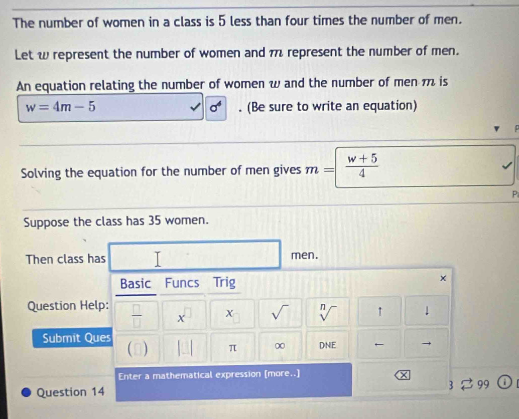 The number of women in a class is 5 less than four times the number of men. 
Let w represent the number of women and n represent the number of men. 
An equation relating the number of women w and the number of men m is
sigma^6
w=4m-5. (Be sure to write an equation) 
Solving the equation for the number of men gives m=  (w+5)/4 
P 
Suppose the class has 35 women. 
Then class has men. 
Basic Funcs Trig 
× 
Question Help:
 □ /□   x 
sqrt() 
Submit Ques 
0) 1 sqrt[n]() ↑ 
↓ 
□ π ∞ DNE ← 
Enter a mathematical expression [more..] 
Question 14 3 99