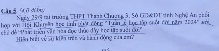 (4,0 điểm) 
Ngày 29/9 tại trường THPT Thanh Chương 3, Sở GD&ĐT tinh Nghệ An phối 
hợp với Hội Khuyến học tỉnh phát động “Tuần lễ học tập suốt đời năm 2024 ” với 
chủ đề “Phát triển văn hóa đọc thúc đầy học tập suốt đời” 
Hiểu biết về sự kiện trên và hành động của em?