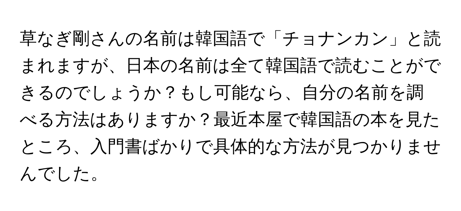 草なぎ剛さんの名前は韓国語で「チョナンカン」と読まれますが、日本の名前は全て韓国語で読むことができるのでしょうか？もし可能なら、自分の名前を調べる方法はありますか？最近本屋で韓国語の本を見たところ、入門書ばかりで具体的な方法が見つかりませんでした。