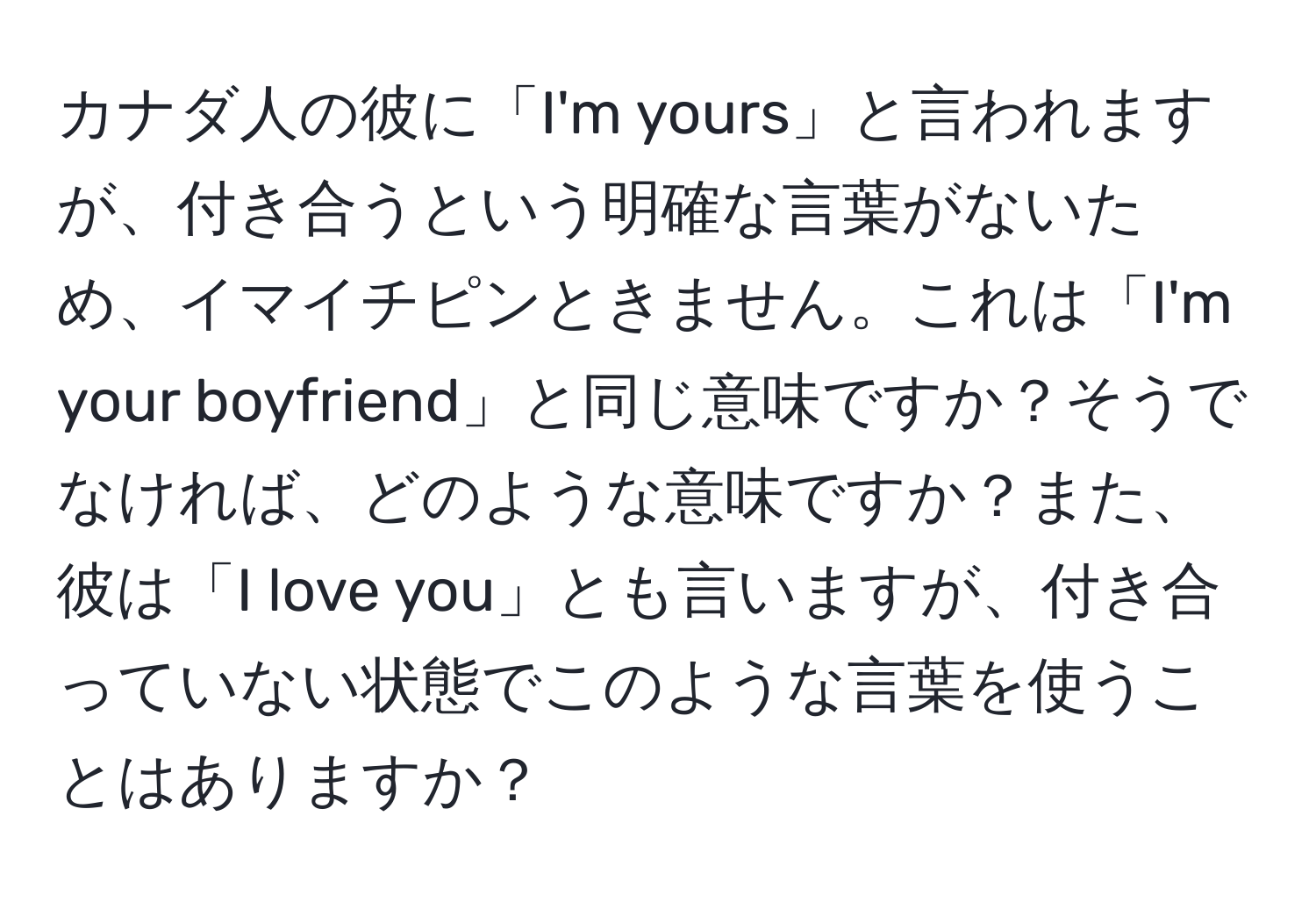 カナダ人の彼に「I'm yours」と言われますが、付き合うという明確な言葉がないため、イマイチピンときません。これは「I'm your boyfriend」と同じ意味ですか？そうでなければ、どのような意味ですか？また、彼は「I love you」とも言いますが、付き合っていない状態でこのような言葉を使うことはありますか？