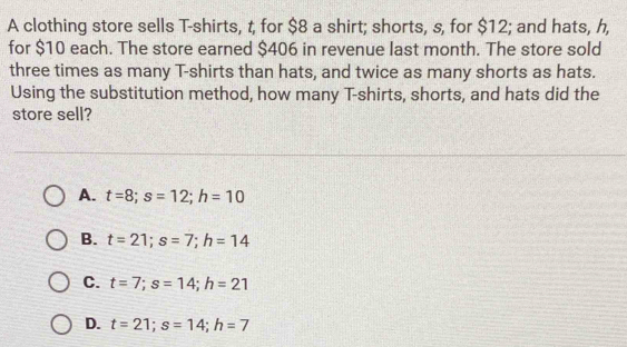 A clothing store sells T-shirts, t, for $8 a shirt; shorts, s, for $12; and hats, h,
for $10 each. The store earned $406 in revenue last month. The store sold
three times as many T-shirts than hats, and twice as many shorts as hats.
Using the substitution method, how many T-shirts, shorts, and hats did the
store sell?
A. t=8; s=12; h=10
B. t=21; s=7; h=14
C. t=7; s=14; h=21
D. t=21; s=14; h=7