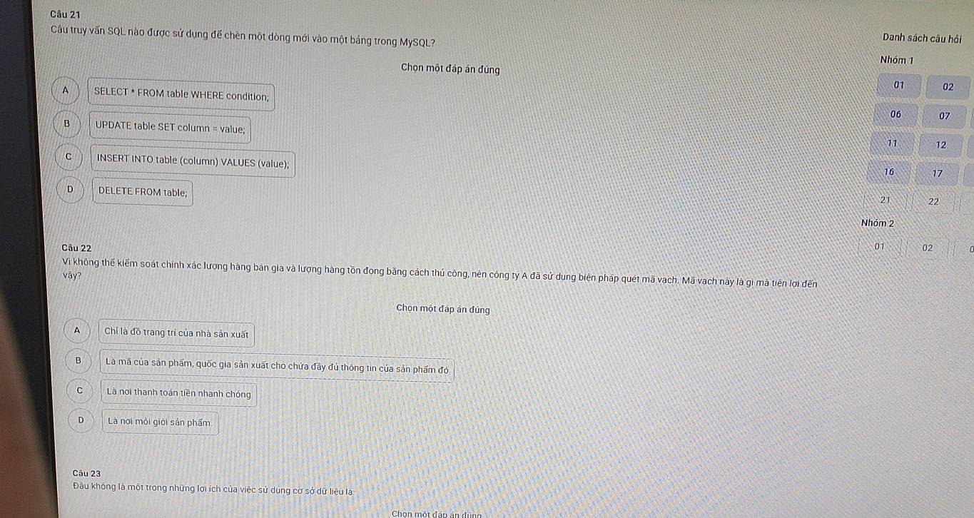 Câu truy vấn SQL nào được sử dụng để chèn một dòng mới vào một bảng trong MySQL?
Danh sách câu hỏi
Nhóm 1
Chọn một đáp án đúng
01 02
A SELECT * FROM table WHERE condition;
06 07
B UPDATE table SET column = value;
11 12
C INSERT INTO table (column) VALUES (value);
16 17
D DELETE FROM table;
21 22
Nhóm 2
Câu 22 01 02
Vi không thế kiểm soát chính xác lượng hàng bán gia và lượng hàng tồn đong băng cách thủ công, nên công ty A đã sứ dung biện pháp quét mã vạch. Mã vach này là gì mà tiên lợi đến
vậy?
Chọn một đáp án đúng
A Chỉ là đồ trang trí của nhà sản xuất
B Là mã của sản phẩm, quốc gia sản xuất cho chứa đầy đủ thông tin của sản phẩm đó
c Là noi thanh toán tiền nhanh chóng
D Là nơi môi giới sản phẩm
Câu 23
Đầu không là một trong những lới ích của việc sử dụng cơ sở dữ liệu la
Chon một đập án đùng