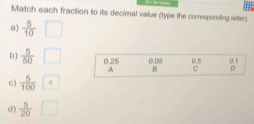 25 / 64 Marks
Match each fraction to its decimal value (type the corresponding letter).
a)  5/10 
b)  5/50  0.25 0.05 0.5 0.1
A B C D
c)  5/100  C
d)  5/20 