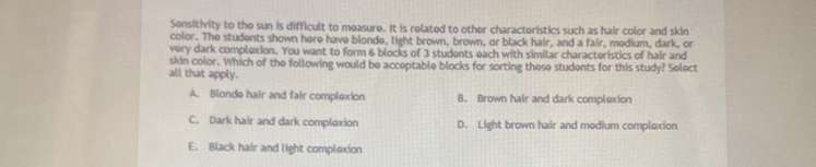 Sensitivity to the sun is difficult to measure. It is related to other characteristics such as hair color and skin
color. The students shown here have blonde, light brown, brown, or black hair, and a fair, medium, dark, or
very dark complexion. You want to form 6 blocks of 3 students each with similar characteristics of hair and
skin color. Which of the following would be acceptable blocks for sorting these students for this study? Select
all that apply.
A. Blonde hair and fair complexion B. Brown hair and dark complexion
C. Dark hair and dark comploxion D. Light brown hair and medium complexion
E. Black hair and light complexion