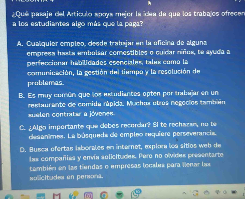 ¿Qué pasaje del Artículo apoya mejor la idea de que los trabajos ofrecen
a los estudiantes algo más que la paga?
A. Cualquier empleo, desde trabajar en la oficina de alguna
empresa hasta embolsar comestibles o cuidar niños, te ayuda a
perfeccionar habilidades esenciales, tales como la
comunicación, la gestión del tiempo y la resolución de
problemas.
B. Es muy común que los estudiantes opten por trabajar en un
restaurante de comida rápida. Muchos otros negocios también
suelen contratar a jóvenes.
C. ¿Algo importante que debes recordar? Si te rechazan, no te
desanimes. La búsqueda de empleo requiere perseverancia.
D. Busca ofertas laborales en internet, explora los sitios web de
las compañías y envía solicitudes. Pero no olvides presentarte
también en las tiendas o empresas locales para llenar las
solicitudes en persona.