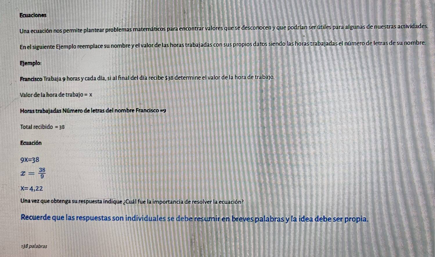 Ecuaciones 
Una ecuación nos permite plantear problemas matemáticos para encontrar valores que se desconocen y que podrían ser útiles para algunas de nuestras actividades. 
En el siguiente Ejemplo reemplace su nombre y el valor de las horas trabajadas con sus propios datos siendo las horas trabajadas el número de letras de su nombre. 
Ejemplo: 
Francisco Trabaja 9 horas y cada día, si al final del día recibe $38 determine el valor de la hora de trabajo. 
Valor de la hora de trabajo =x
Horas trabajadas Número de letras del nombre Francisco =9
Total recibido =38
Ecuación
9x=38
x= 38/9 
x=4,22
Una vez que obtenga su respuesta indique ¿Cuál fue la importancia de resolver la ecuación? 
Recuerde que las respuestas son individuales se debe resumir en breves palabras y la idea debe ser propia. 
138 palabras