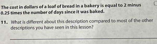 The cost in dollars of a loaf of bread in a bakery is equal to 2 minus
0.25 times the number of days since it was baked. 
11. What is different about this description compared to most of the other 
descriptions you have seen in this lesson? 
_