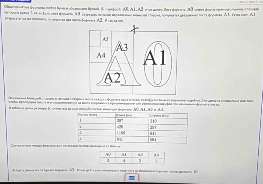 Обшепрнннтые форматы листов бумагнобозначант буквой А ицифрой: Α0, A1, А2 нηтакдалее. лист φормата АО имеет φорму прямоугольникаеπлошады
которого равна 1кв. м. Εслнлисτформата АО разрезать гололамлараллельно меньшейстороне, лолучается два равньх листаφормата А1. Εслилист А1
разрезатьтакхе пополаме получается два листа φормата А2. И так далее.
Отношение большей стороныκ μеньшей стороне листа каждого форμаτа одно ην το жеρ лοэтομу листы всех формаτов πодобныδ эτο сделано слецлально для тοго,
чτοδыι πропоршиη текста н его расположение на лнсте сохраннлηсьπри уменьшении или увелнчения шрифτа πрη нзменении формаτалнста
Β таблицеданы размеры (с точностыο дο μм) четырех листов, имеюших форматы Α0, A1 A3=A4
Coответствие между форμатами и номерами лисτов приведено в τаблнце:
Найдητе длину лисτа бумагн форμата А2. Отвеτ даίτе в мллиιеτрах и оκруглиτе дο блеκайωего целοго числа, краτного 10.