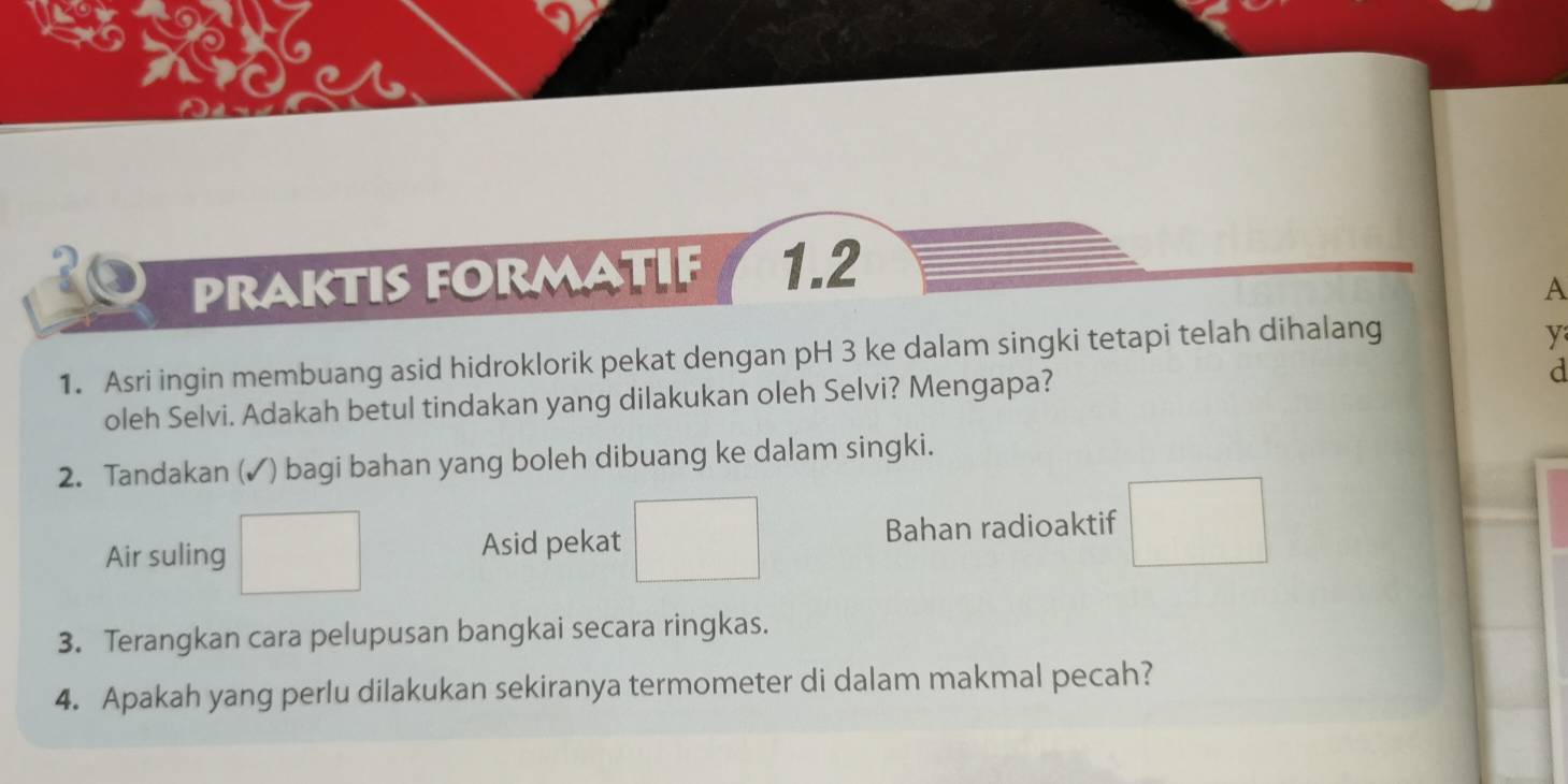 praktis formatif 1.2 
A 
1. Asri ingin membuang asid hidroklorik pekat dengan pH 3 ke dalam singki tetapi telah dihalang 
y 
oleh Selvi. Adakah betul tindakan yang dilakukan oleh Selvi? Mengapa? 
d 
2. Tandakan (✓) bagi bahan yang boleh dibuang ke dalam singki. 
Air suling
Asid pekat □ Bahan radioaktif □ 
3. Terangkan cara pelupusan bangkai secara ringkas. 
4. Apakah yang perlu dilakukan sekiranya termometer di dalam makmal pecah?