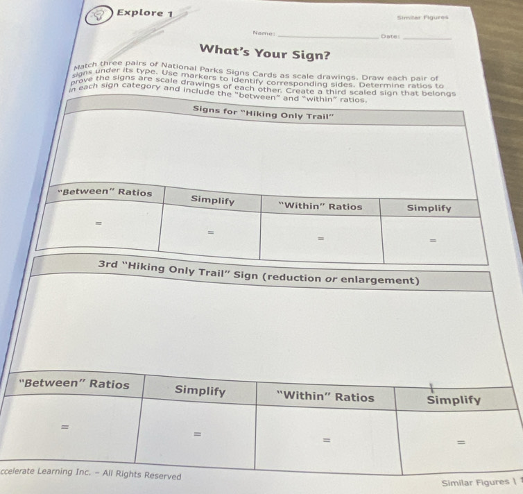 Explore 1 
Similar Figures 
Name _Date:_ 
What’s Your Sign? 
Match three pairs of National Parks Signs Cards as scale drawings. Draw each bair of 
ggns under its type. Use markers to identify corresponding sides. Determine ratios to 
prove the signs are scale drawings of each ot 
each sign category and 
l” Sign (reduction or enlargement) 
cc 
1
